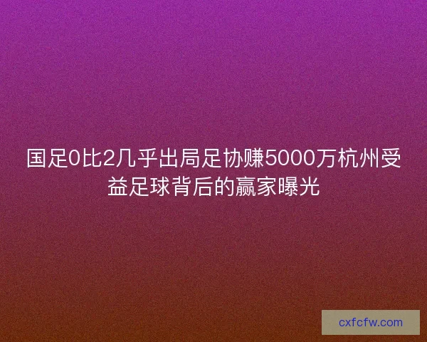 国足0比2几乎出局足协赚5000万杭州受益足球背后的赢家曝光
