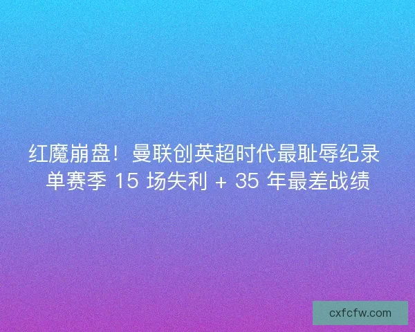 红魔崩盘！曼联创英超时代最耻辱纪录 单赛季 15 场失利 + 35 年最差战绩