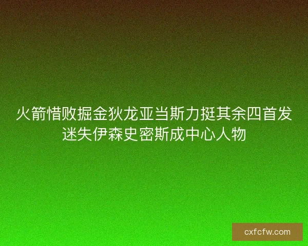 火箭惜败掘金狄龙亚当斯力挺其余四首发迷失伊森史密斯成中心人物 火箭惜败掘金狄龙亚当斯力挺其余四首发迷失伊森史密斯成中心人物