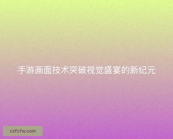 手游画面技术突破视觉盛宴的新纪元