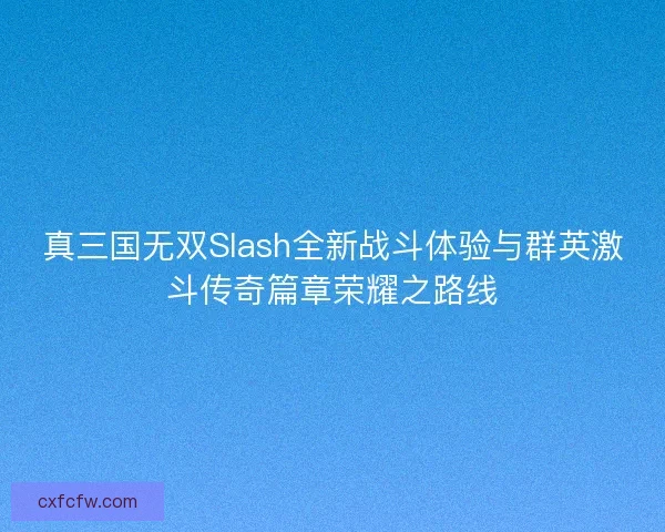 真三国无双Slash全新战斗体验与群英激斗传奇篇章荣耀之路线