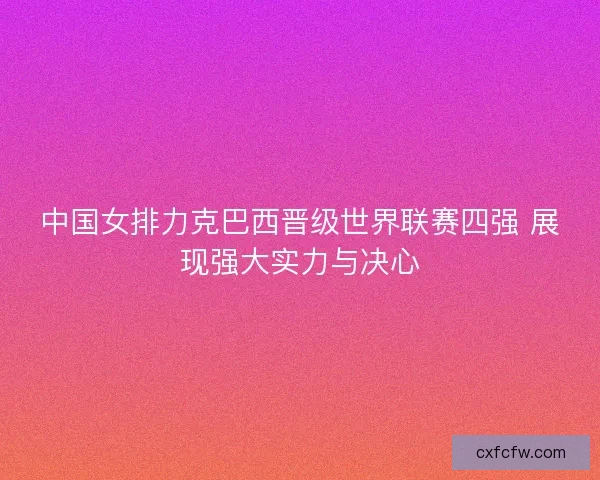 中国女排力克巴西晋级世界联赛四强 展现强大实力与决心 中国女排力克巴西晋级世界联赛四强 展现强大实力与决心
