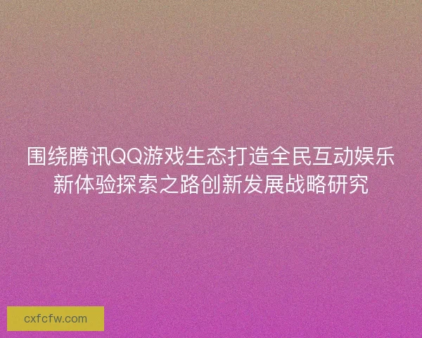 围绕腾讯QQ游戏生态打造全民互动娱乐新体验探索之路创新发展战略研究 围绕腾讯QQ游戏生态打造全民互动娱乐新体验探索之路创新发展战略研究