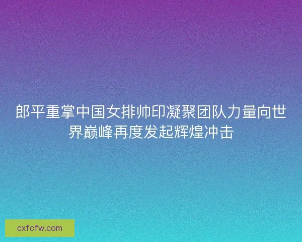 郎平重掌中国女排帅印凝聚团队力量向世界巅峰再度发起辉煌冲击
