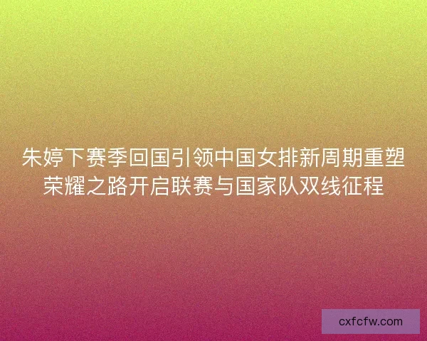 朱婷下赛季回国引领中国女排新周期重塑荣耀之路开启联赛与国家队双线征程