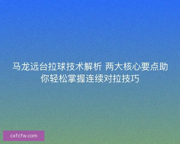 马龙远台拉球技术解析 两大核心要点助你轻松掌握连续对拉技巧