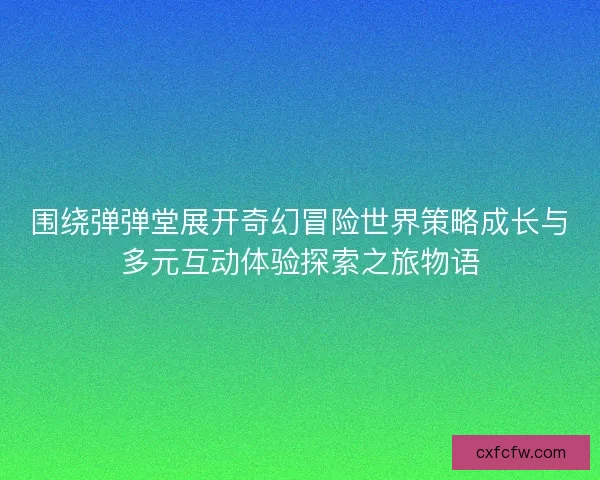 围绕弹弹堂展开奇幻冒险世界策略成长与多元互动体验探索之旅物语
