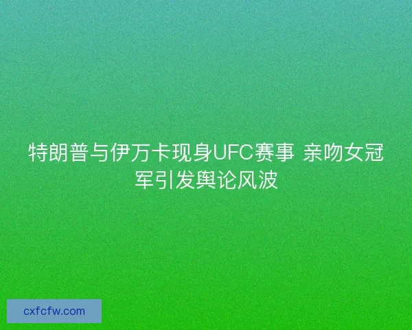 特朗普与伊万卡现身UFC赛事 亲吻女冠军引发舆论风波