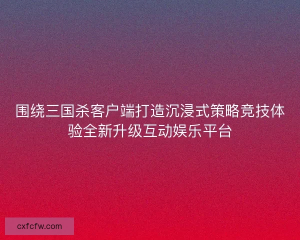 围绕三国杀客户端打造沉浸式策略竞技体验全新升级互动娱乐平台 围绕三国杀客户端打造沉浸式策略竞技体验全新升级互动娱乐平台