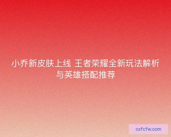 小乔新皮肤上线 王者荣耀全新玩法解析与英雄搭配推荐 小乔新皮肤上线 王者荣耀全新玩法解析与英雄搭配推荐