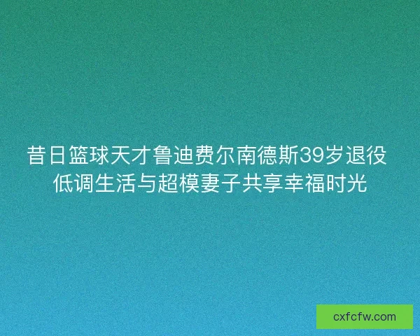 昔日篮球天才鲁迪费尔南德斯39岁退役 低调生活与超模妻子共享幸福时光 昔日篮球天才鲁迪费尔南德斯39岁退役 低调生活与超模妻子共享幸福时光