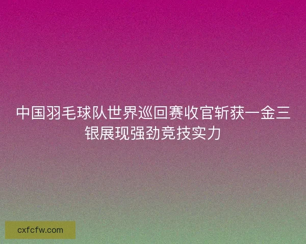 中国羽毛球队世界巡回赛收官斩获一金三银展现强劲竞技实力