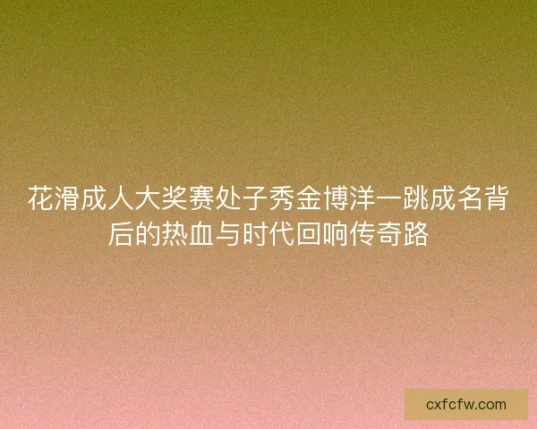 花滑成人大奖赛处子秀金博洋一跳成名背后的热血与时代回响传奇路 花滑成人大奖赛处子秀金博洋一跳成名背后的热血与时代回响传奇路