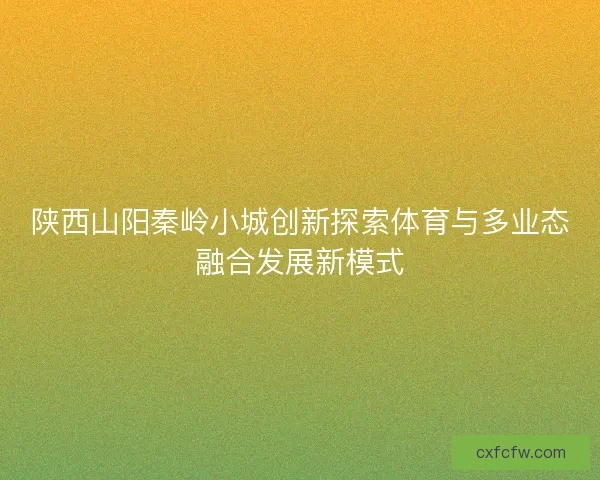 陕西山阳秦岭小城创新探索体育与多业态融合发展新模式