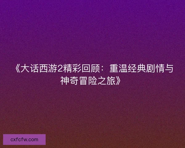 《大话西游2精彩回顾:重温经典剧情与神奇冒险之旅》 《大话西游2精彩回顾:重温经典剧情与神奇冒险之旅》