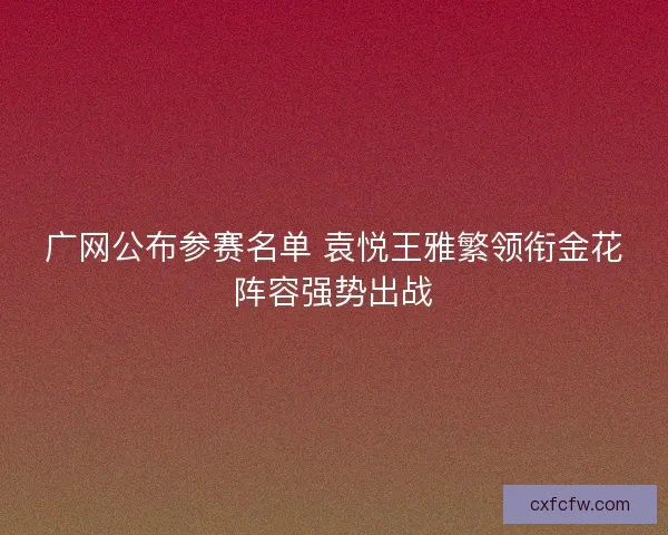 广网公布参赛名单 袁悦王雅繁领衔金花阵容强势出战 广网公布参赛名单 袁悦王雅繁领衔金花阵容强势出战