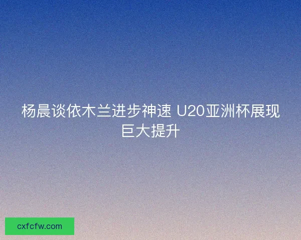 杨晨谈依木兰进步神速 U20亚洲杯展现巨大提升 杨晨谈依木兰进步神速 U20亚洲杯展现巨大提升