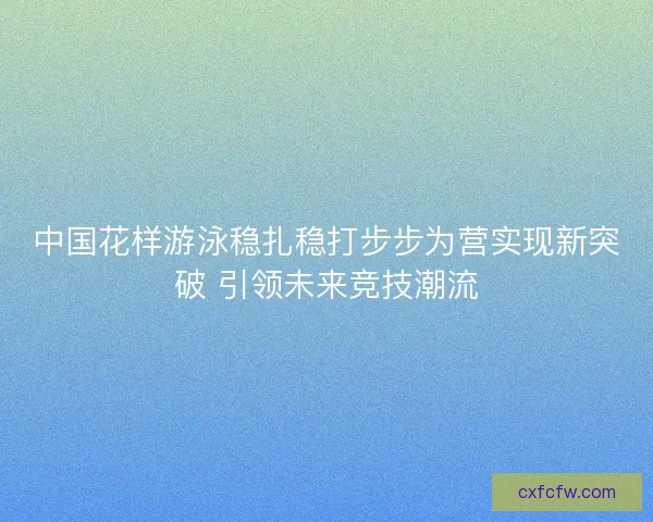 中国花样游泳稳扎稳打步步为营实现新突破 引领未来竞技潮流 中国花样游泳稳扎稳打步步为营实现新突破 引领未来竞技潮流