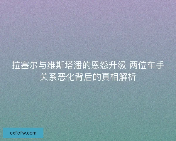 拉塞尔与维斯塔潘的恩怨升级 两位车手关系恶化背后的真相解析 拉塞尔与维斯塔潘的恩怨升级 两位车手关系恶化背后的真相解析